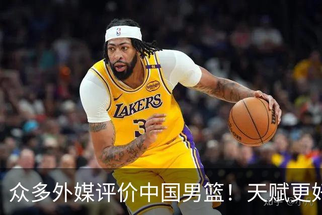 众多外媒评价中国男篮！天赋更好，打法却过时